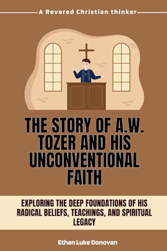 The Story of A.W. Tozer and His Unconventional Faith: Exploring the Deep Foundations of His Radical Beliefs, Teachings, and Spiritual Legacy: 2